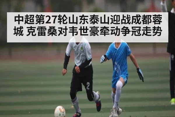 中超第27轮山东泰山迎战成都蓉城 克雷桑对韦世豪牵动争冠走势